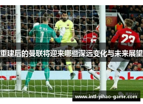 重建后的曼联将迎来哪些深远变化与未来展望 重建后的曼联将迎来哪些深远变化与未来展望