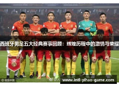 西班牙男足五大经典赛事回顾：辉煌历程中的激情与荣耀
