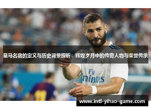 皇马名宿的定义与历史背景探析：辉煌岁月中的传奇人物与荣誉传承