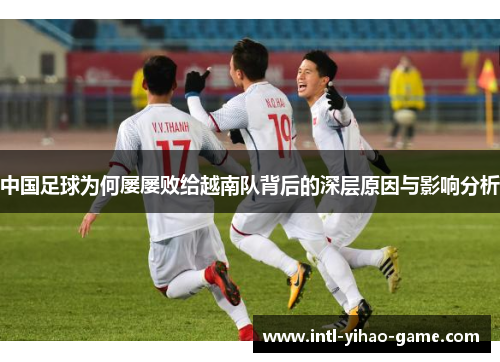 中国足球为何屡屡败给越南队背后的深层原因与影响分析 中国足球为何屡屡败给越南队背后的深层原因与影响分析