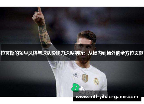 拉莫斯的领导风格与球队影响力深度剖析:从场内到场外的全方位贡献 拉莫斯的领导风格与球队影响力深度剖析:从场内到场外的全方位贡献