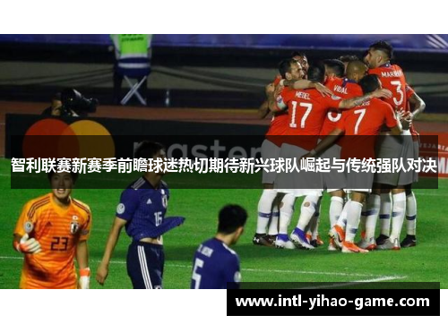 智利联赛新赛季前瞻球迷热切期待新兴球队崛起与传统强队对决 智利联赛新赛季前瞻球迷热切期待新兴球队崛起与传统强队对决