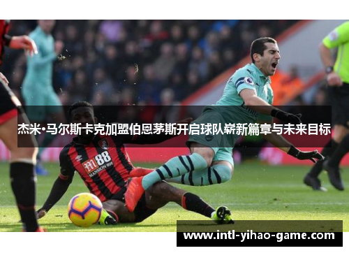 杰米·马尔斯卡克加盟伯恩茅斯开启球队崭新篇章与未来目标 杰米·马尔斯卡克加盟伯恩茅斯开启球队崭新篇章与未来目标