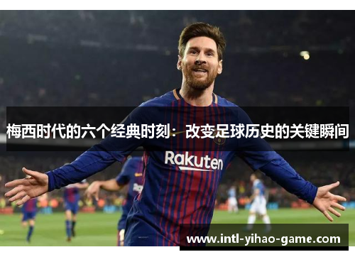 梅西时代的六个经典时刻:改变足球历史的关键瞬间 梅西时代的六个经典时刻:改变足球历史的关键瞬间