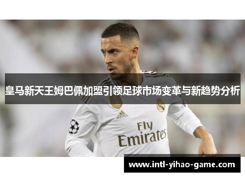 皇马新天王姆巴佩加盟引领足球市场变革与新趋势分析