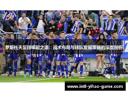 罗斯托夫足球崛起之道:战术布局与球队发展策略的深度剖析 罗斯托夫足球崛起之道:战术布局与球队发展策略的深度剖析