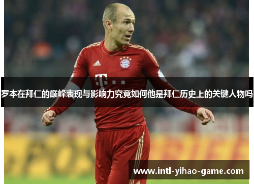 罗本在拜仁的巅峰表现与影响力究竟如何他是拜仁历史上的关键人物吗 罗本在拜仁的巅峰表现与影响力究竟如何他是拜仁历史上的关键人物吗