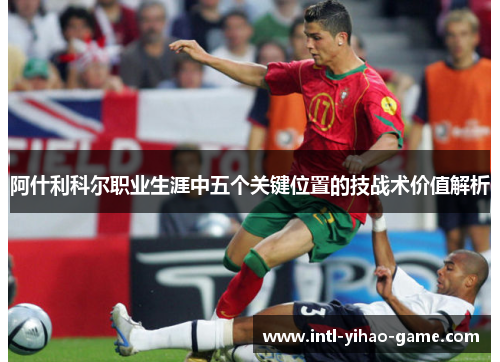 阿什利科尔职业生涯中五个关键位置的技战术价值解析 阿什利科尔职业生涯中五个关键位置的技战术价值解析