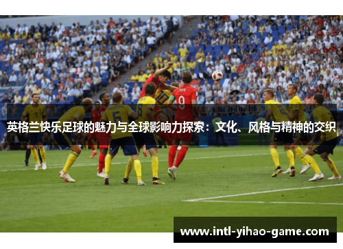 英格兰快乐足球的魅力与全球影响力探索：文化、风格与精神的交织