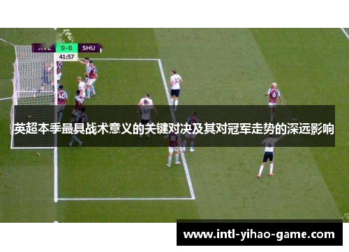 英超本季最具战术意义的关键对决及其对冠军走势的深远影响