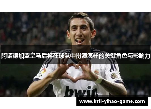阿诺德加盟皇马后将在球队中扮演怎样的关键角色与影响力