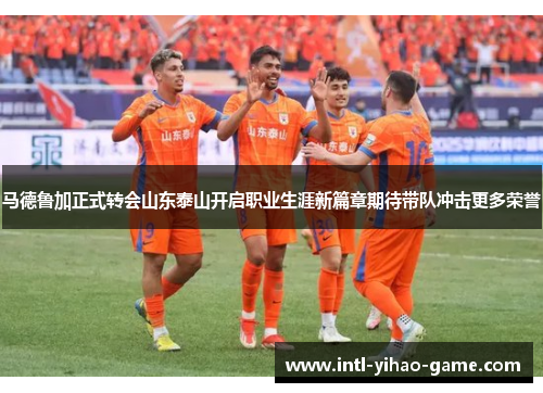 马德鲁加正式转会山东泰山开启职业生涯新篇章期待带队冲击更多荣誉