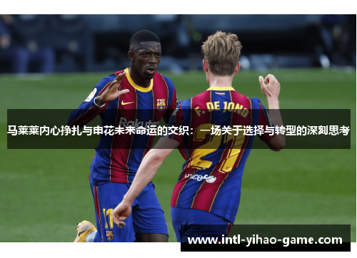 马莱莱内心挣扎与申花未来命运的交织：一场关于选择与转型的深刻思考